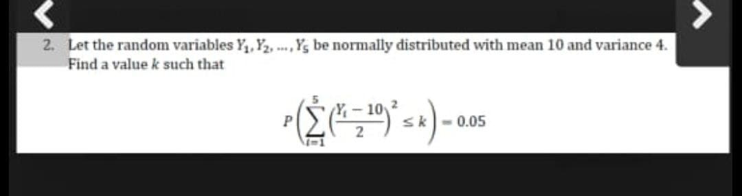 2. Let the random variables Y, Y2, ... , Yg be normally distributed with mean 10 and variance 4.
Find a value k such that
Y-10
sk
- 0.05
