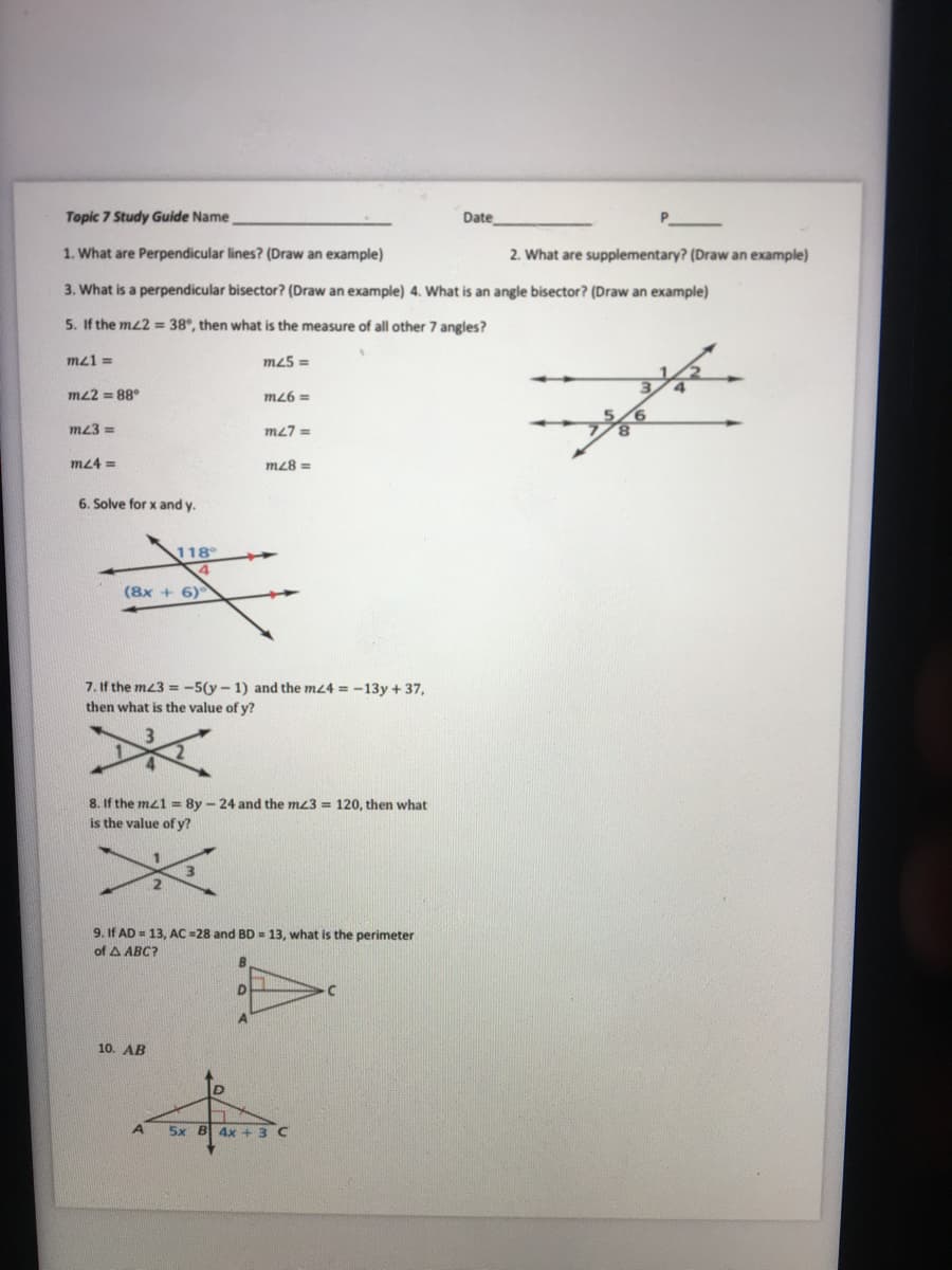 Topic 7 Study Guide Name
Date
1. What are Perpendicular lines? (Draw an example)
2. What are supplementary? (Draw an example)
3. What is a perpendicular bisector? (Draw an example) 4. What is an angle bisector? (Draw an example)
5. If the mz2 = 38°, then what is the measure of all other 7 angles?
mz1 =
m25 =
m22 = 88°
m26 =
m23 =
m27 =
m24 =
m28 =
6. Solve for x and y.
118
(8x + 6)
7. If the mz3 = -5(y - 1) and the mz4 = -13y + 37,
then what is the value of y?
8. If the mz1 = 8y - 24 and the mz3 = 120, then what
is the value of y?
9. If AD = 13, AC =28 and BD = 13, what is the perimeter
of A ABC?
10. AB
5x B 4x +3 C
