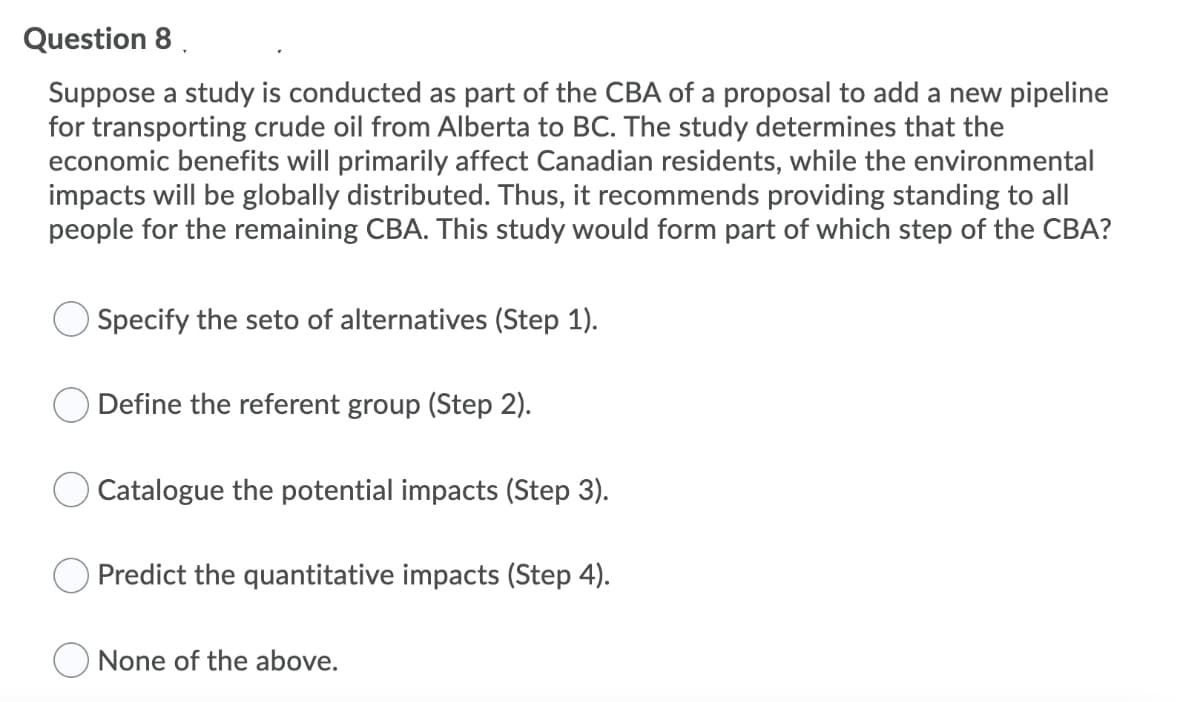 Question 8.
Suppose a study is conducted as part of the CBA of a proposal to add a new pipeline
for transporting crude oil from Alberta to BC. The study determines that the
economic benefits will primarily affect Canadian residents, while the environmental
impacts will be globally distributed. Thus, it recommends providing standing to all
people for the remaining CBA. This study would form part of which step of the CBA?
Specify the seto of alternatives (Step 1).
Define the referent group (Step 2).
Catalogue the potential impacts (Step 3).
Predict the quantitative impacts (Step 4).
None of the above.
