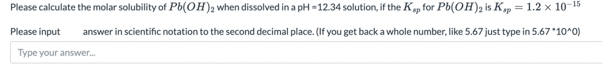 Please calculate the molar solubility of Pb(OH)2 when dissolved in a pH =12.34 solution, if the Ksp for Pb(OH)2 is Ksp
1.2 x 10–15
Please input
answer in scientific notation to the second decimal place. (If you get back a whole number, like 5.67 just type in 5.67 *10^0)
Type your answer...
