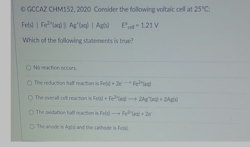 © GCCAZ CHM152, 2020 Consider the following voltaic cell at 25°C:
Fe(s) | Fe2 (aq) || Ag*(aq) | Ag(s)
E°cell = 1.21 V
Which of the following statements is true?
No reaction occurs.
O The reduction half reaction is Fe(s) + 2e Fe2+(aq)
O The overall cell reaction is Fe(s) + Fe2*(aq) → 2Ag (aq) + 2Ag(s)
O The oxidation half reaction is Fe(s) Fe2*(aq) + 2e
O The anode is Ag(s) and the cathode is Fe(s).
