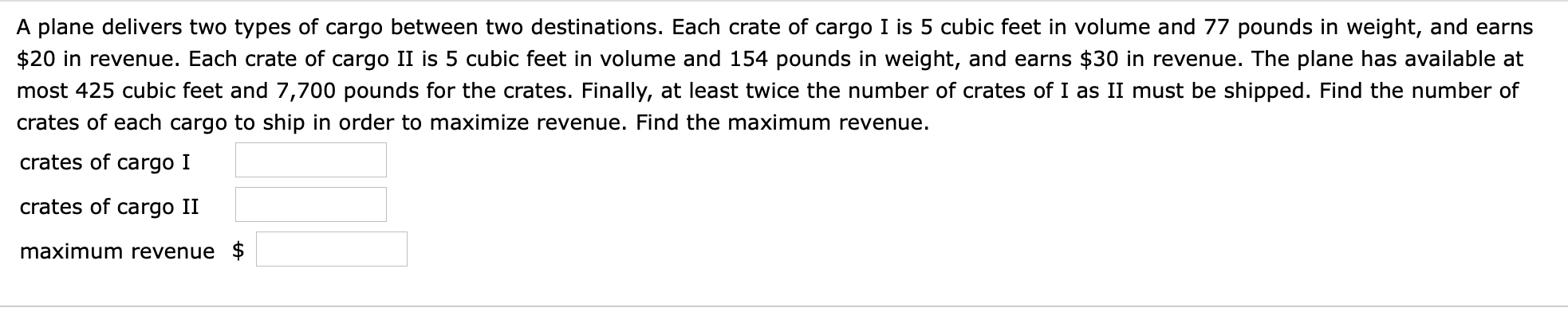 A plane delivers two types of cargo between two destinations. Each crate of cargo I is 5 cubic feet in volume and 77 pounds in weight, and earns
$20 in revenue. Each crate of cargo II is 5 cubic feet in volume and 154 pounds in weight, and earns $30 in revenue. The plane has available at
most 425 cubic feet and 7,700 pounds for the crates. Finally, at least twice the number of crates of I as II must be shipped. Find the number of
crates of each cargo to ship in order to maximize revenue. Find the maximum revenue
crates of cargo I
crates of cargo II
maximum revenue $
