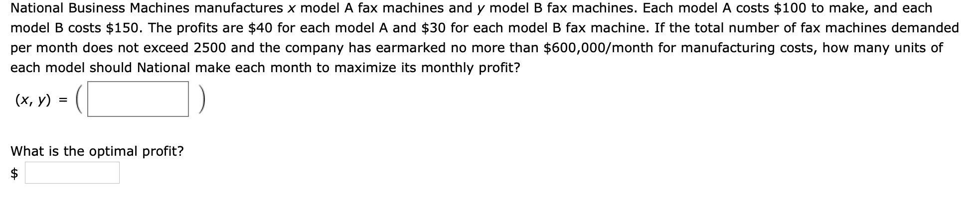 National Business Machines manufactures x model A fax machines and y model B fax machines. Each model A costs $100 to make, and each
model B costs $150. The profits are $40 for each model A and $30 for each model B fax machine. If the total number of fax machines demanded
per month does not exceed 2500 and the company has earmarked no more than $600,000/month for manufacturing costs, how many units of
each model should National make each month to maximize its monthly profit?
(х, у)
What is the optimal profit?

