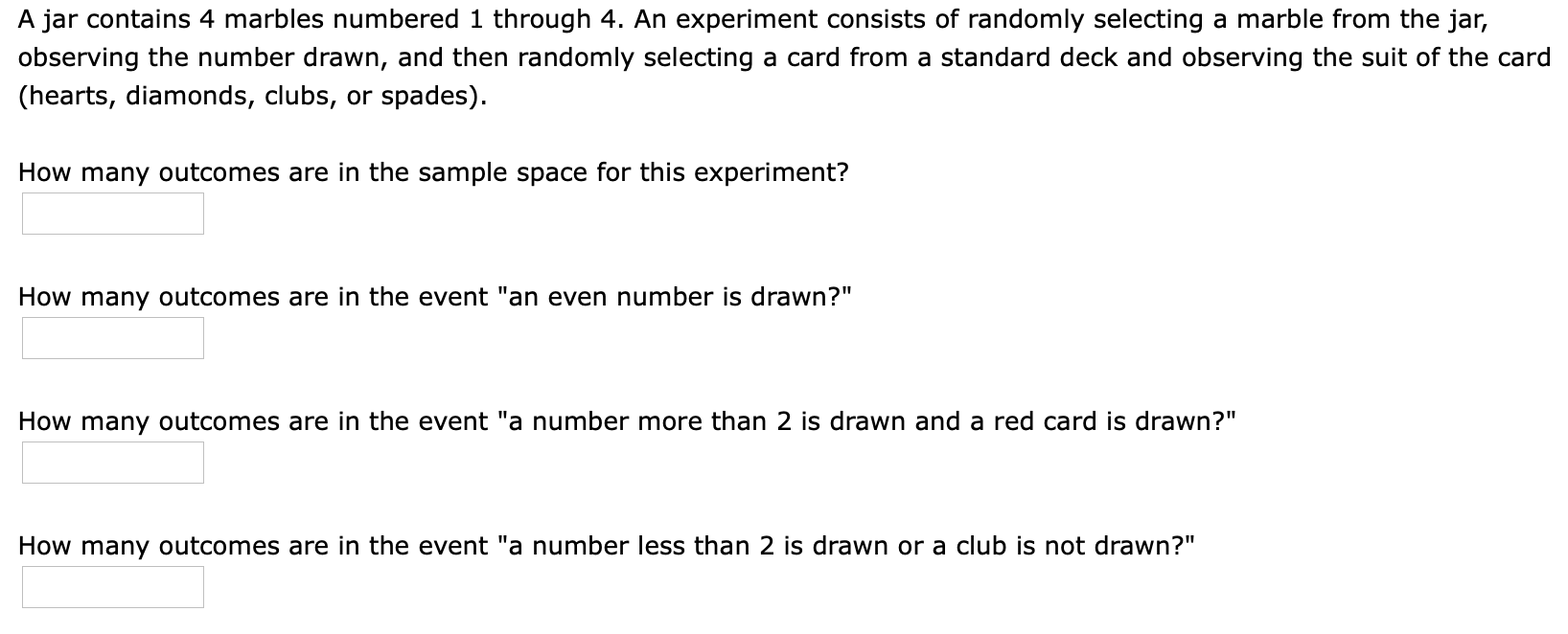 A jar contains 4 marbles numbered 1 through 4. An experiment consists of randomly selecting a marble from the jar,
observing the number drawn, and then randomly selecting a card from a standard deck and observing the suit of the card
(hearts, diamonds, clubs, or spades)
How many outcomes are in the sample space for this experiment?
How many outcomes are in the event "an even number is drawn?"
How many outcomes are in the event "a number more than 2 is drawn and a red card is drawn?"
How many outcomes are in the event "a number less than 2 is drawn or a club is not drawn?"
