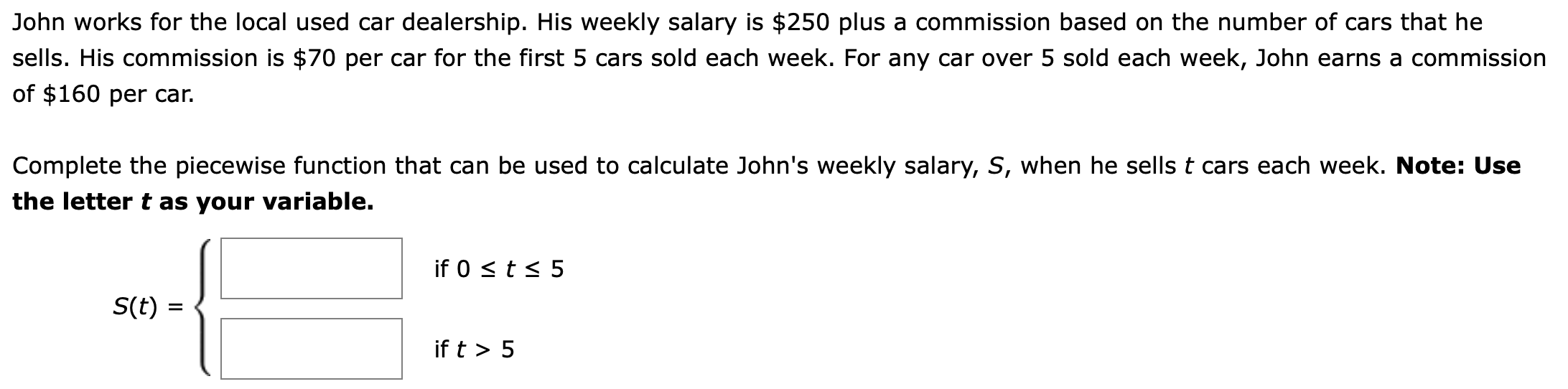 John works for the local used car dealership. His weekly salary is $250 plus a commission based on the number of cars that he
sells. His commission is $70 per car for the first 5 cars sold each week. For any car over 5 sold each week, John earns a commission
of $160 per car.
Complete the piecewise function that can be used to calculate John's weekly salary, S, when he sellst cars each week. Note: Use
the letter t as your variable.
if 0 s t s 5
S(t)
if t > 5
