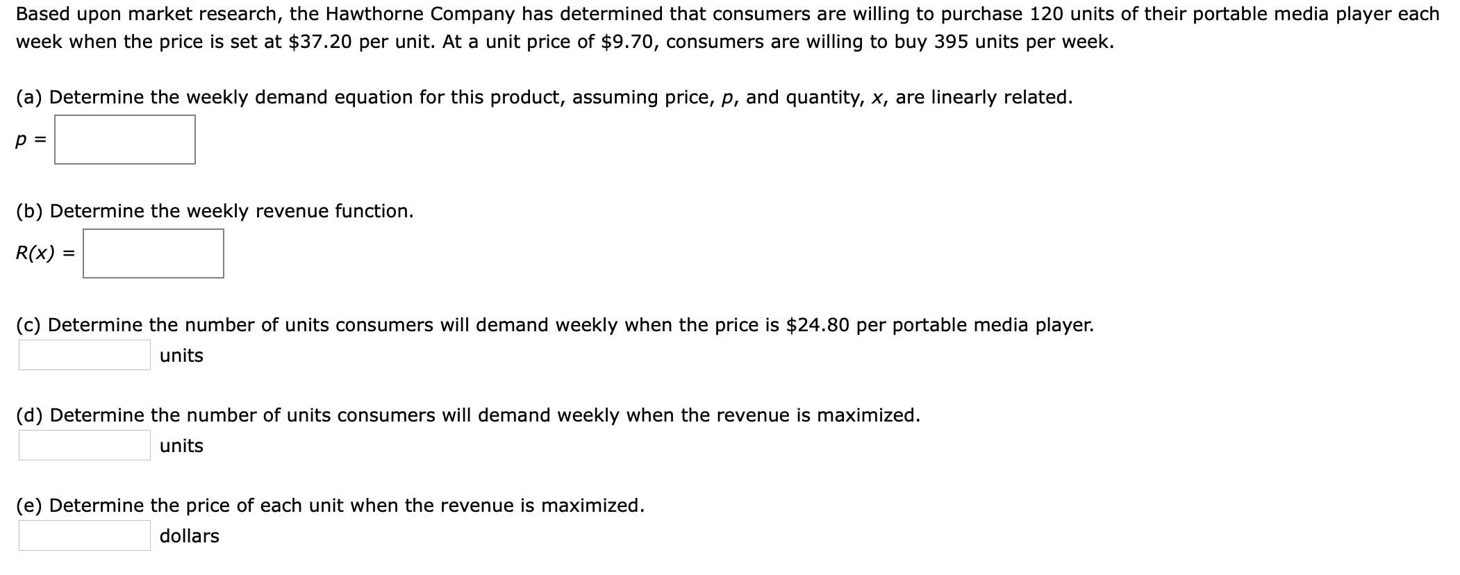 Based upon market research, the Hawthorne Company has determined that consumers are willing to purchase 120 units of their portable media player each
week when the price is set at $37.20 per unit. At a unit price of $9.70, consumers are willing to buy 395 units per week.
(a) Determine the weekly demand equation for this product, assuming price, p, and quantity, x, are linearly related
р3
(b) Determine the weekly revenue function
R(x) =
(c) Determine the number of units consumers will demand weekly when the price is $24.80 per portable media player.
units
(d) Determine the number of units consumers will demand weekly when the revenue is maximized
units
(e) Determine the price of each unit when the revenue is maximized.
dollars
