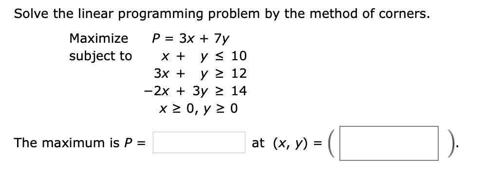 Solve the linear programming problem by the method of corners.
P = 3x 7y
Maximize
subject to
х +
y s 10
Зх +
y 2 12
-2x 3y 2 14
x2 0, у 2 0
at (x, y)
The maximum is P
