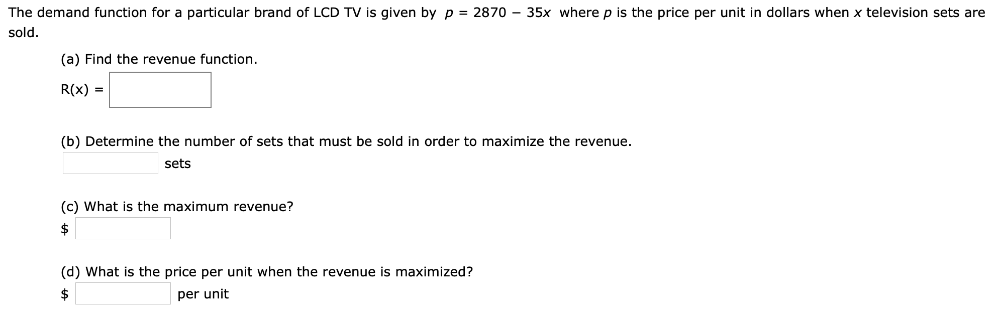 The demand function for a particular brand of LCD TV is given by p = 2870 - 35x where p is the price per unit in dollars when x television sets are
sold
(a) Find the revenue function.
R(x)
(b) Determine the number of sets that must be sold in order to maximize the revenue
sets
(c) What is the maximum revenue?
$
(d) What is the price per unit when the revenue is maximized?
$
per unit
