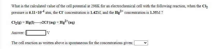 What is the calculated value of the cell potential at 298K for an electrochemical cell with the following reaction, when the Cl
pressure is 6.11×104 atm, the Cl concentration is 1.42M, and the Hg** concentration is 1.35M ?
Cl2(g) + Hg(l)2Cl'(aq) + Hg²*(aq)
Answer:
V
The cell reaction as written above is spontaneous for the concentrations given:|
