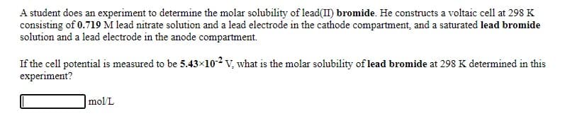 A student does an experiment to determine the molar solubility of lead(II) bromide. He constructs a voltaic cell at 298 K
consisting of 0.719 M lead nitrate solution and a lead electrode in the cathode compartment, and a saturated lead bromide
solution and a lead electrode in the anode compartment.
If the cell potential is measured to be 5.43x102 v, what is the molar solubility of lead bromide at 298 K determined in this
experiment?
mol/L
