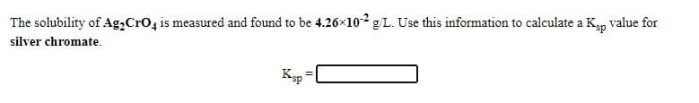 The solubility of Ag,Cro4 is measured and found to be 4.26x102 g/L. Use this information to calculate a K, value for
silver chromate.
