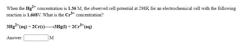 When the Hg+ concentration is 1.36 M, the observed cell potential at 298K for an electrochemical cell with the following
reaction is 1.668V. What is the Cr* concentration?
3Hg**(aq) + 2Cr(s)3Hg(1) + 2Cr³*(aq)
Answer:
M
