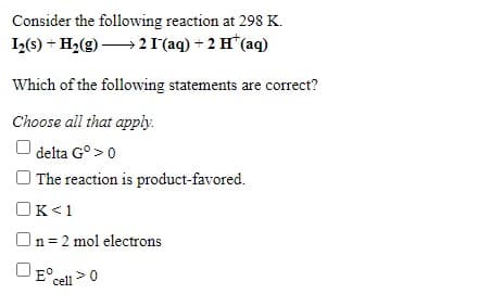 Consider the following reaction at 298 K.
I2(s) + H2(g) → 2 I'(aq) + 2 H*(aq)
Which of the following statements are correct?
Choose all that apply.
delta G° >0
O The reaction is product-favored.
OK<1
On=2 mol electrons
E° cell

