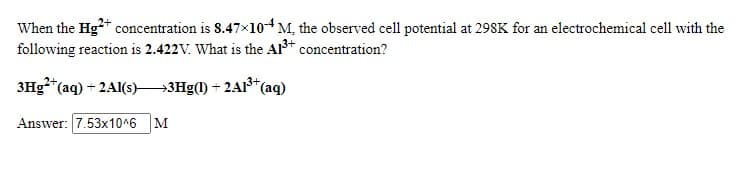 When the Hg+ concentration is 8.47×104 M, the observed cell potential at 298K for an electrochemical cell with the
following reaction is 2.422V. What is the Al3+ concentration?
3Hg*"(aq) + 2Al(s)-
→3H9(1) + 2A1*(aq)
Answer: 7.53x10^6
