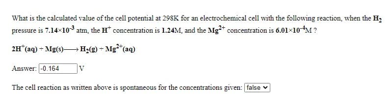 What is the calculated value of the cell potential at 298K for an electrochemical cell with the following reaction, when the H,
pressure is 7.14x10-3 atm, the H* concentration is 1.24M, and the Mg+ concentration is 6.01x10-M ?
2H (aq) + Mg(s)–H2(g) + Mg*"C
*(aq)
Answer: -0.164
V
The cell reaction as written above is spontaneous for the concentrations given: false v
