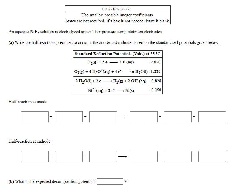 Enter electrons as e".
Use smallest possible integer coefficients.
States are not required. If a box is not needed, leave it blank.
An aqueous NiF, solution is electrolyzed under 1 bar pressure using platinum electrodes.
(a) Write the half-reactions predicted to occur at the anode and cathode, based on the standard cell potentials given below.
Standard Reduction Potentials (Volts) at 25 °C
F2(g) + 2 e→2 F(aq)
2.870
02(g) + 4 H30*(aq) + 4 e –
→ 6 H20() 1.229
2 H20(1) + 2 e
→ H2(g) + 2 OH (aq) |-0.828
"(aq) + 2 e-
→ Ni(s)
|-0.250
Half-reaction at anode:
Half-reaction at cathode:
(b) What is the expected decomposition potential?
V
+
+
