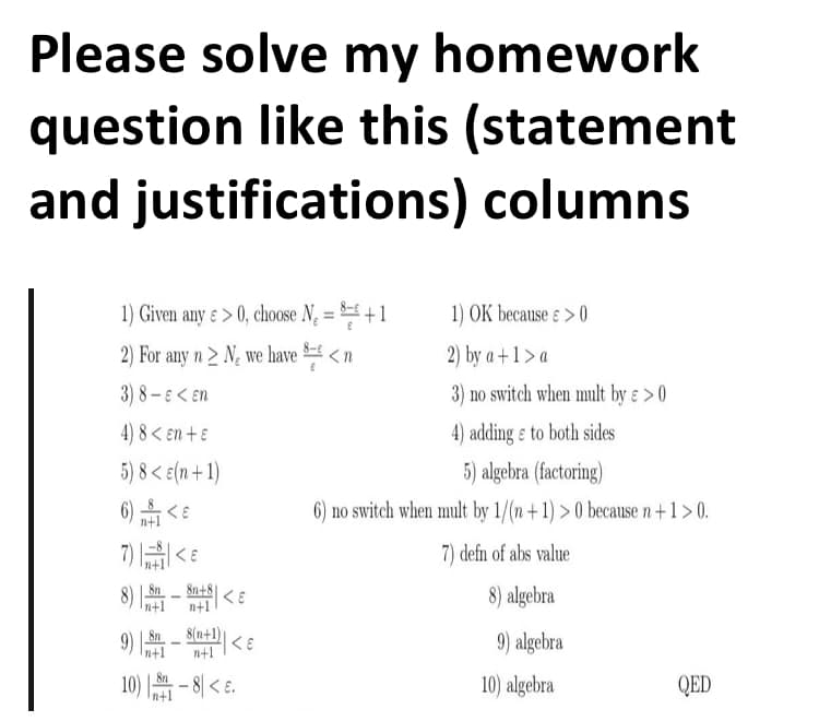 Please solve my homework
question like this (statement
and justifications) columns
1) Given any ɛ > 0, choose N, = = +1
1) OK because ɛ > 0
%3D
2) For any n > N, we have <n
2) by a+1 > a
3) 8 – E < En
3) no switch when mult by ɛ > 0
4) 8 < en + ɛ
4) adding ɛ to both sides
5) 8 < e(n+ 1)
5) algebra (factoring)
6) <E
6) no switch when mult by 1/(n+1) > 0 because n+1 > 0.
n+1
7) E
7) defn of abs value
8) - < e
Sn+8
8) algebra
n+1
n+1
9) - <
8(n+1)
n+1
8n
9) algebra
n+1
- 8| < e.
10) algebra
QED
n+1
