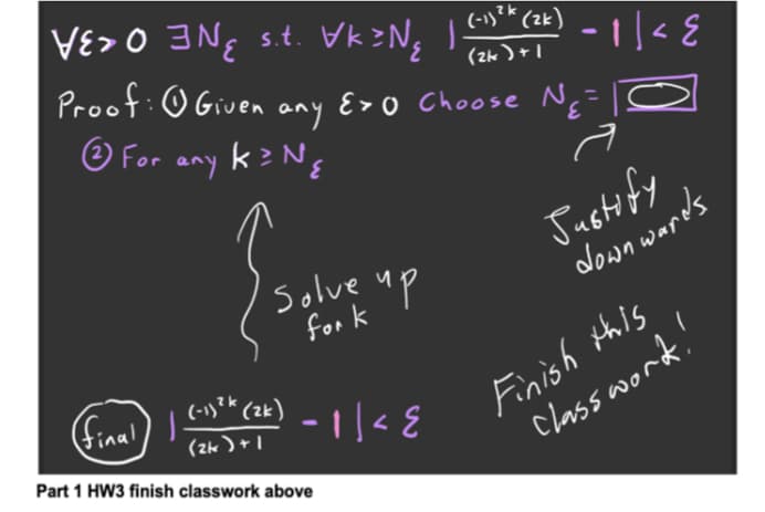 VE> O 3 Ng s.t. Vk>Ng I-
(-1)?k (zk)
3,
-||< E
Proof:O Given E>o Choose NE=I
1+(서2)
any
O For any kzNg
'solve up
for k
Justify
down wards
Fnish tais
Classword.'
1+(서2)
Part 1 HW3 finish classwork above
final)
(-1)** (zk)
- ||< E
