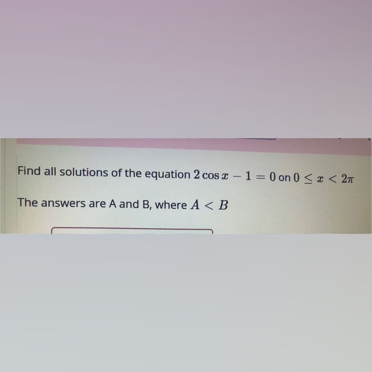 Find all solutions of the equation 2 cos r – 1 = 0 on 0 < I < 2T
The answers are A and B, where A < B
