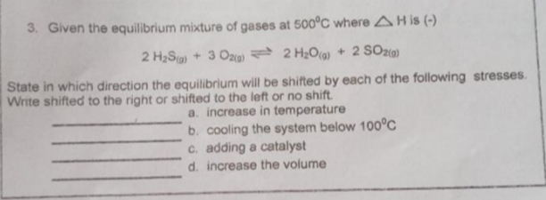 3. Given the equilibrium mixture of gases at 500°C where AH is (-)
2 H₂S) + 3 O2(g)
2 H₂O(g) + 2 SO2(g)
State in which direction the equilibrium will be shifted by each of the following stresses.
Write shifted to the right or shifted to the left or no shift.
a. increase in temperature
b. cooling the system below 100°C
c. adding a catalyst
d. increase the volume