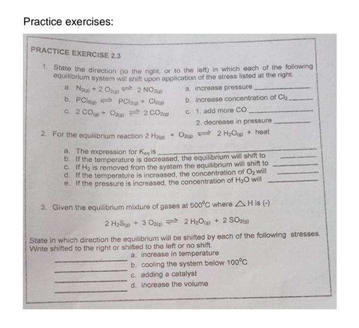 Practice exercises:
PRACTICE EXERCISE 2.3
1. State the direction (to the right, or to the left) in which each of the following
equilibrium system will shift upon application of the stress listed at the right.
a. Naa) + 2 O2(g)
2 NO2(a)
a. increase pressure
b. PCIe)
PC) + Cl(a)
b. increase concentration of Cl₂_
c. 1. add more CO
c. 2 CO(g) + O2(g) 2 CO2(a)
2. decrease in pressure
2. For the equilibrium reaction 2 H₂(0)+ O2(g) 2 H₂O(g) + heat
a. The expression for Keq is
b. If the temperature is decreased, the equilibrium will shift to
C. If H₂ is removed from the system the equilibrium will shift to
d. If the temperature is increased, the concentration of O₂ will
e. If the pressure is increased, the concentration of H₂O will
3. Given the equilibrium mixture of gases at 500°C where AH is (-)
2 H₂S(g) + 3 O2(g) 2 H₂O(g) + 2 SO2(g)
State in which direction the equilibrium will be shifted by each of the following stresses.
Write shifted to the right or shifted to the left or no shift.
a. increase in temperature
b. cooling the system below 100°C
c. adding a catalyst
d. increase the volume