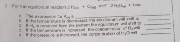 2. For the equilibrium reaction 2 H₂0) + O2(g) 2 H₂O + heat
a. The expression for Keq is
b. If the temperature is decreased, the equilibrium will shift to
C. If H₂ is removed from the system the equilibrium will shift to
d. If the temperature is increased, the concentration of O₂ will
e. If the pressure is increased, the concentration of H₂O will