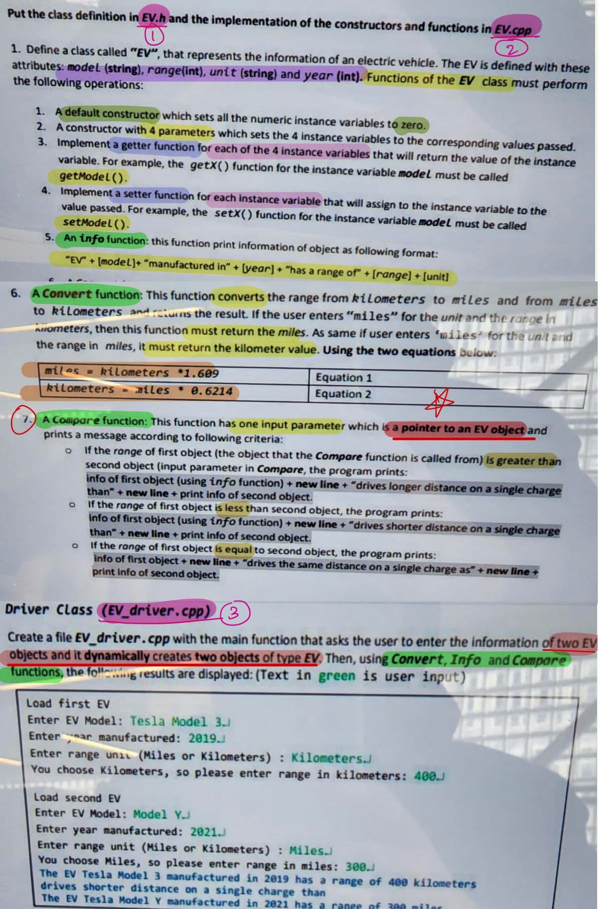 Put the class definition in EV.h and the implementation of the constructors and functions in EV.cpp
O
(2
1. Define a class called "EV", that represents the information of an electric vehicle. The EV is defined with these
attributes: model (string), range(int), unit (string) and year (int). Functions of the EV class must perform
the following operations:
1. A default constructor which sets all the numeric instance variables to zero.
2. A constructor with 4 parameters which sets the 4 instance variables to the corresponding values passed.
3. Implement a getter function for each of the 4 instance variables that will return the value of the instance
variable. For example, the getX() function for the instance variable model must be called
getModel().
4. Implement a setter function for each instance variable that will assign to the instance variable to the
value passed. For example, the setX() function for the instance variable model must be called
setModel().
5. An info function: this function print information of object as following format:
"EV" + [model]+ "manufactured in" + [year] + "has a range of" + [range] + [unit]
6. A Convert function: This function converts the range from kilometers to miles and from miles
to kilometers and returns the result. If the user enters "miles" for the unit and the range in
Kometers, then this function must return the miles. As same if user enters 'miles for the unit and
the range in miles, it must return the kilometer value. Using the two equations below:
miles = kilometers *1.609
kilometers ailes * 0.6214
$
7.) A Compare function: This function has one input parameter which is a pointer to an EV object and
prints a message according to following criteria:
o If the range of first object (the object that the Compare function is called from) is greater than
second object (input parameter in Compare, the program prints:
info of first object (using info function) + new line + "drives longer distance on a single charge
than"+new line + print info of second object.
If the range of first object is less than second object, the program prints:
info of first object (using info function) + new line + "drives shorter distance on a single charge
than"+new line + print info of second object.
O
O
Equation 1
Equation 2
If the range of first object is equal to second object, the program prints:
info of first object + new line + "drives the same distance on a single charge as" + new line
print info of second object.
Driver Class (EV_driver.cpp) (3)
Create a file EV_driver.cpp with the main function that asks the user to enter the information of two EV
objects and it dynamically creates two objects of type EV. Then, using Convert, Info and Compare
functions, the following results are displayed: (Text in green is user input)
Load first EV
Enter EV Model: Tesla Model 3.
Enterar manufactured: 2019.J
Enter range unit (Miles or Kilometers) : Kilometers.
You choose Kilometers, so please enter range in kilometers: 400.
Load second EV
Enter EV Model: Model Y
Enter year manufactured: 2021.J
Enter range unit (Miles or Kilometers): Miles.
You choose Miles, so please enter range in miles: 300.J
The EV Tesla Model 3 manufactured in 2019 has a range of 400 kilometers
drives shorter distance on a single charge than
The EV Tesla Model Y manufactured in 2021 has a range of 300 miler