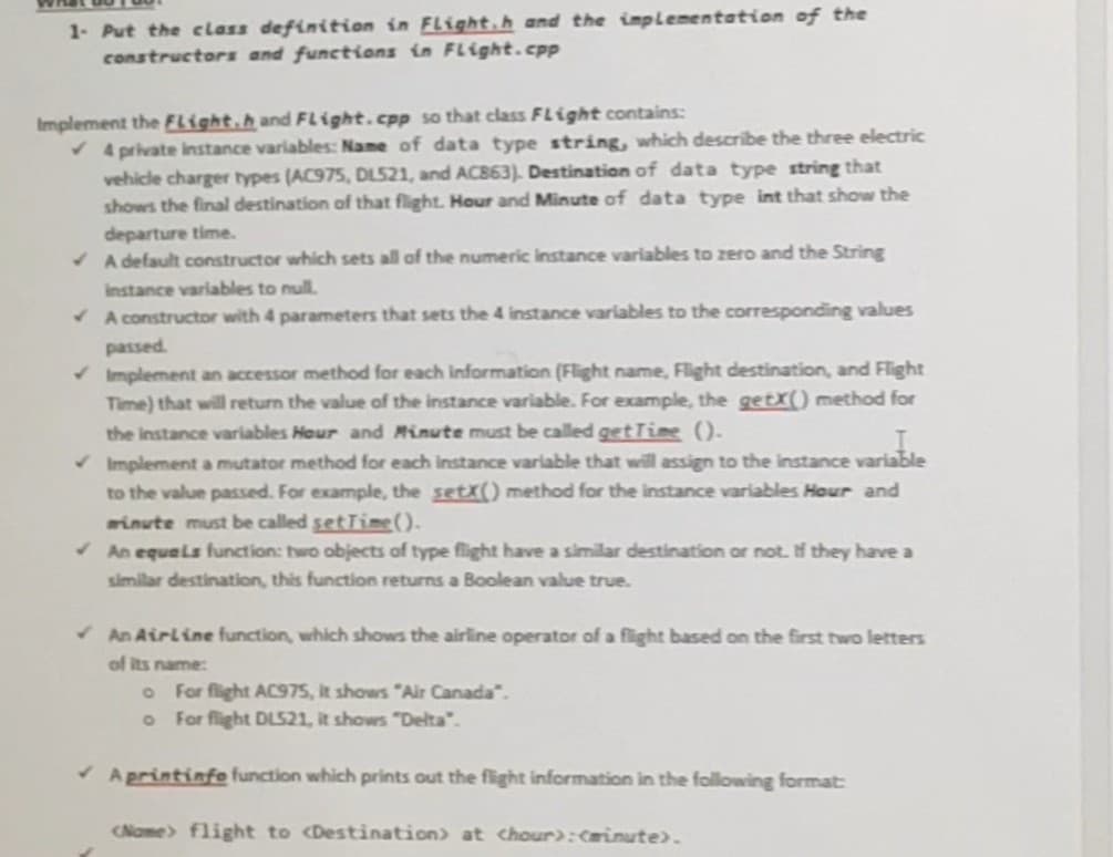 1- Put the class definition in Flight.h and the implementation of the
constructors and functions in Flight.cpp
Implement the Flight.h and Flight.cpp so that class Flight contains:
✔4 private instance variables: Name of data type string, which describe the three electric
vehicle charger types (AC975, DL521, and AC863). Destination of data type string that
shows the final destination of that flight. Hour and Minute of data type int that show the
departure time.
✔A default constructor which sets all of the numeric instance variables to zero and the String
instance variables to null.
✔A constructor with 4 parameters that sets the 4 instance variables to the corresponding values
passed.
✓ Implement an accessor method for each information (Flight name, Flight destination, and Flight
Time) that will return the value of the instance variable. For example, the getX() method for
the instance variables Hour and Minute must be called getTime ().
✓ Implement a mutator method for each instance variable that will assign to the instance variable
to the value passed. For example, the setX() method for the instance variables Hour and
minute must be called setTime().
✓An equals function: two objects of type flight have a similar destination or not. If they have a
similar destination, this function returns a Boolean value true.
✓An Airline function, which shows the airline operator of a flight based on the first two letters
of its name:
o For flight AC975, it shows "Air Canada".
o
For flight DL521, it shows "Delta".
Aprintinfe function which prints out the flight information in the following format:
(Name> flight to Destination) at chour): (minute).