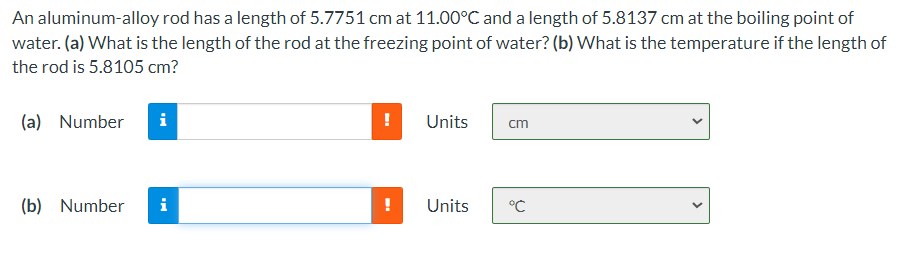 An aluminum-alloy rod has a length of 5.7751 cm at 11.00°C and a length of 5.8137 cm at the boiling point of
water. (a) What is the length of the rod at the freezing point of water? (b) What is the temperature if the length of
the rod is 5.8105 cm?
(a) Number
i
Units
cm
(b) Number
i
Units
°C
>
