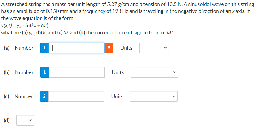 A stretched string has a mass per unit length of 5.27 g/cm and a tension of 10.5 N. A sinusoidal wave on this string
has an amplitude of 0.150 mm and a frequency of 193 Hz and is traveling in the negative direction of an x axis. If
the wave equation is of the form
y(x,t) = Ym sin(kx + wt),
what are (a) ym, (b) k, and (c) w, and (d) the correct choice of sign in front of w?
(a) Number
Units
(b) Number
i
Units
(c) Number
i
Units
(d)
>
>
