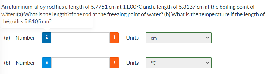 An aluminum-alloy rod has a length of 5.7751 cm at 11.00°C and a length of 5.8137 cm at the boiling point of
water. (a) What is the length of the rod at the freezing point of water? (b) What is the temperature if the length of
the rod is 5.8105 cm?
(a) Number
i
!
Units
cm
(b) Number
i
Units
°C
>
