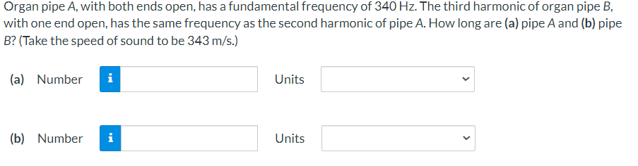 Organ pipe A, with both ends open, has a fundamental frequency of 340 Hz. The third harmonic of organ pipe B,
with one end open, has the same frequency as the second harmonic of pipe A. How long are (a) pipe A and (b) pipe
B? (Take the speed of sound to be 343 m/s.)
(a) Number
Units
(b) Number
i
Units
