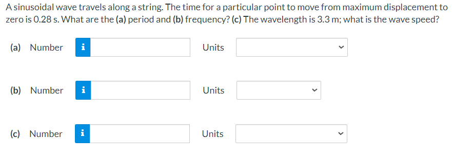 A sinusoidal wave travels along a string. The time for a particular point to move from maximum displacement to
zero is 0.28 s. What are the (a) period and (b) frequency? (c) The wavelength is 3.3 m; what is the wave speed?
(a) Number
Units
(b) Number
i
Units
(c) Number
i
Units
>
>
