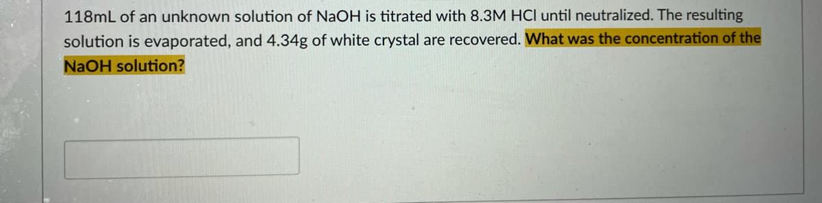 118mL of an unknown solution of NaOH is titrated with 8.3M HCl until neutralized. The resulting
solution is evaporated, and 4.34g of white crystal are recovered. What was the concentration of the
NaOH solution?
