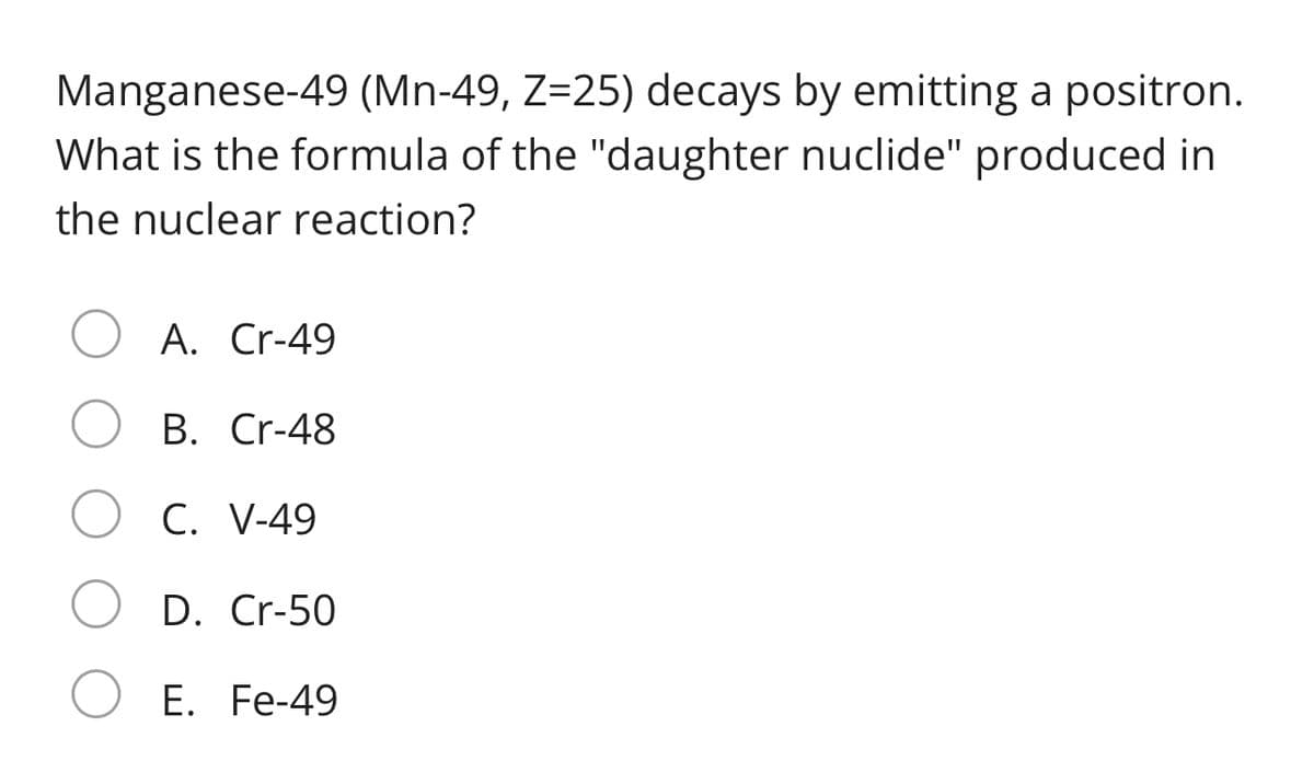 Manganese-49 (Mn-49, Z=25) decays by emitting a positron.
What is the formula of the "daughter nuclide" produced in
the nuclear reaction?
A. Cr-49
B. Cr-48
C. V-49
D. Cr-50
E. Fe-49
