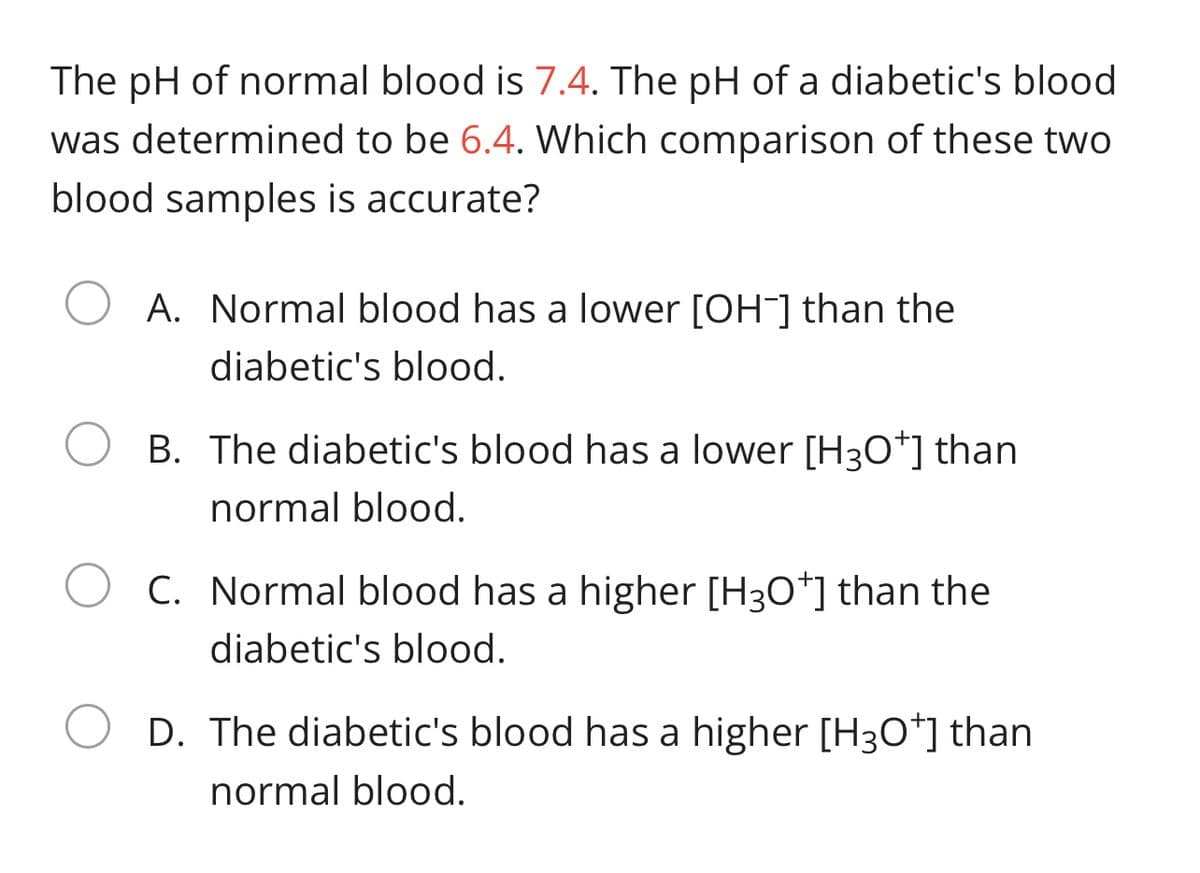 The pH of normal blood is 7.4. The pH of a diabetic's blood
was determined to be 6.4. Which comparison of these two
blood samples is accurate?
A. Normal blood has a lower [OH¯] than the
diabetic's blood.
B. The diabetic's blood has a lower [H30*] than
normal blood.
C. Normal blood has a higher [H3O*] than the
diabetic's blood.
D. The diabetic's blood has a higher [H3O*] than
normal blood.
