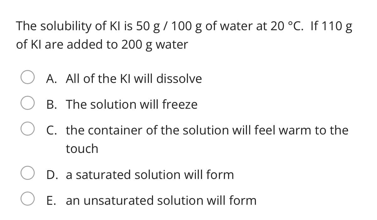 The solubility of KI is 50 g / 100 g of water at 20 °C. If 110 g
of Kl are added to 200 g water
A. All of the Kl will dissolve
B. The solution will freeze
C. the container of the solution will feel warm to the
touch
D. a saturated solution will form
E. an unsaturated solution will form
