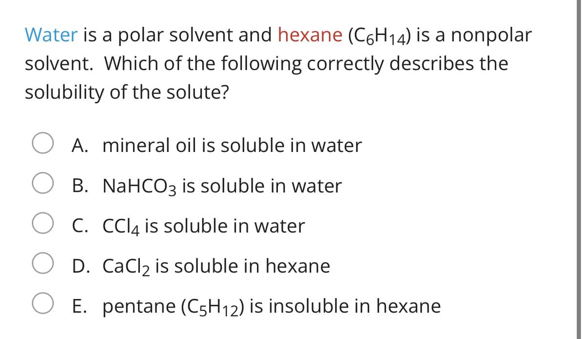 Water is a polar solvent and hexane (C6H14) is a nonpolar
solvent. Which of the following correctly describes the
solubility of the solute?
A. mineral oil is soluble in water
B. NaHCO3 is soluble in water
C. CCI4 is soluble in water
D. CaCl2 is soluble in hexane
E. pentane (C5H12) is insoluble in hexane
