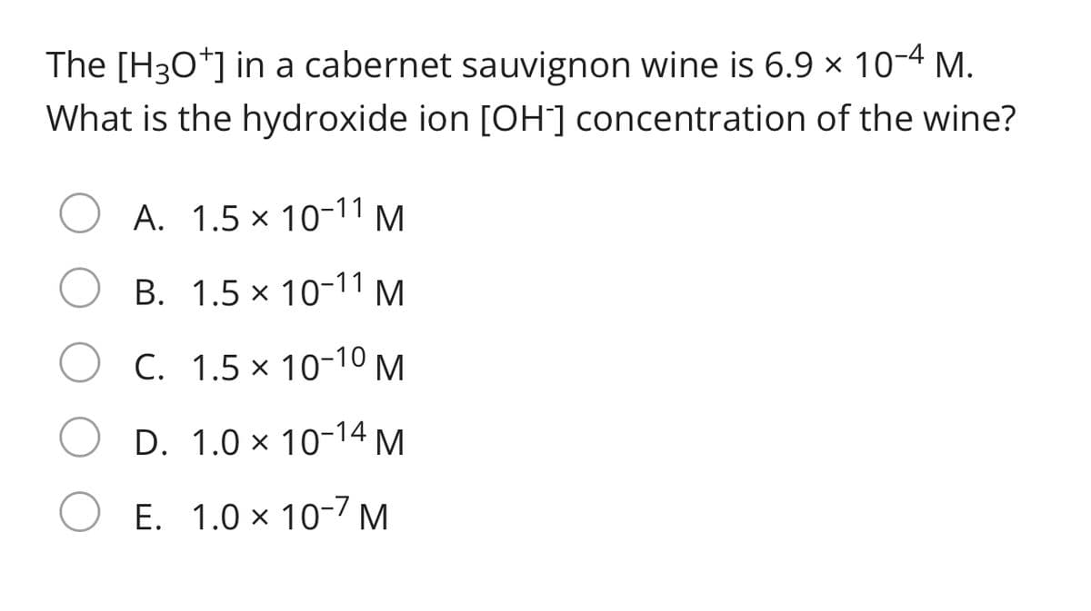 The [H3O*] in a cabernet sauvignon wine is 6.9 × 10-4 M.
What is the hydroxide ion [OH] concentration of the wine?
A. 1.5 x 10-11 M
B. 1.5 x 10-11 M
C. 1.5 x 10-10 M.
D. 1.0 × 10-14
M
E. 1.0 x 10-7 M
