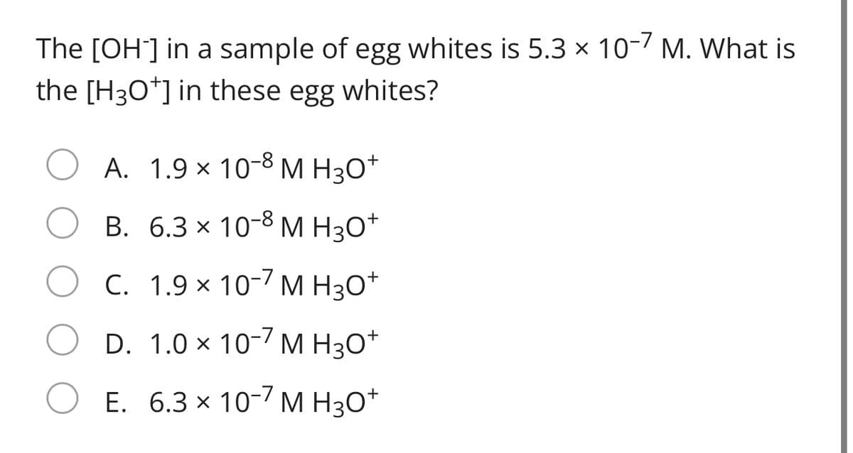 The [OH] in a sample of egg whites is 5.3 × 10-/ M. What is
the [H30*] in these egg whites?
A. 1.9 × 10-8 M H3O*
B. 6.3 × 10-8 M H3O*
C. 1.9 × 10-/ M H3O*
D. 1.0 × 10-/ M H3O*
E. 6.3 x 10-7 M H3O*
