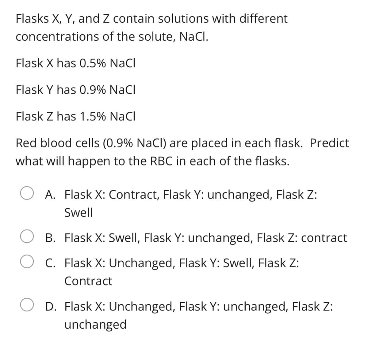 Flasks X, Y, and Z contain solutions with different
concentrations of the solute, NaCl.
Flask X has 0.5% NaCl
Flask Y has 0.9% NaCl
Flask Z has 1.5% NaCl
Red blood cells (0.9% NaCl) are placed in each flask. Predict
what will happen to the RBC in each of the flasks.
A. Flask X: Contract, Flask Y: unchanged, Flask Z:
Swell
B. Flask X: Swell, Flask Y: unchanged, Flask Z: contract
C. Flask X: Unchanged, Flask Y: Swell, Flask Z:
Contract
D. Flask X: Unchanged, Flask Y: unchanged, Flask Z:
unchanged
