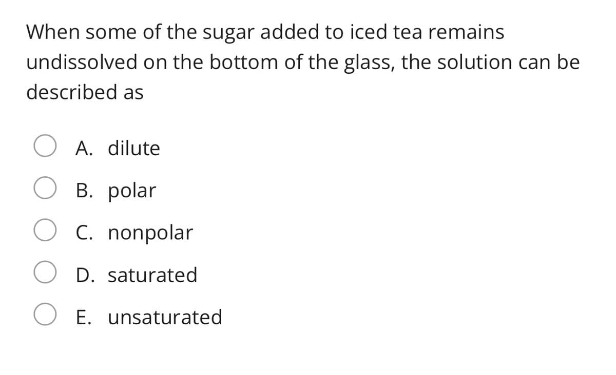 When some of the sugar added to iced tea remains
undissolved on the bottom of the glass, the solution can be
described as
A. dilute
В. polar
C. nonpolar
D. saturated
E. unsaturated
