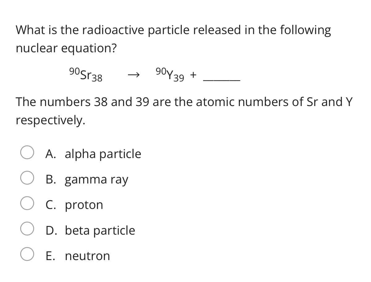 What is the radioactive particle released in the following
nuclear equation?
90sr38
90y39 +
The numbers 38 and 39 are the atomic numbers of Sr and Y
respectively.
A. alpha particle
B. gamma ray
C. proton
D. beta particle
E. neutron
