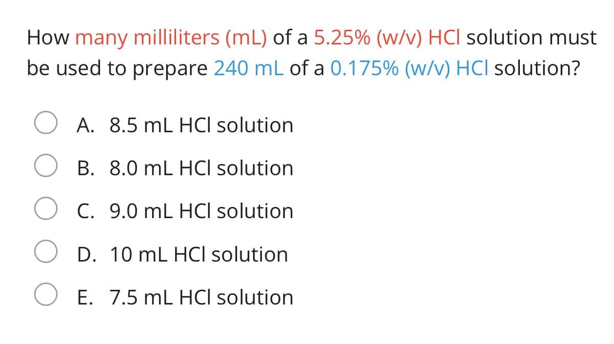 How many milliliters (mL) of a 5.25% (w/v) HCl solution must
be used to prepare 240 mL of a 0.175% (w/v) HCl solution?
A. 8.5 mL HCI solution
B. 8.0 mL HCI solution
C. 9.0 mL HCI solution
D. 10 mL HCI solution
E. 7.5 mL HCI solution
