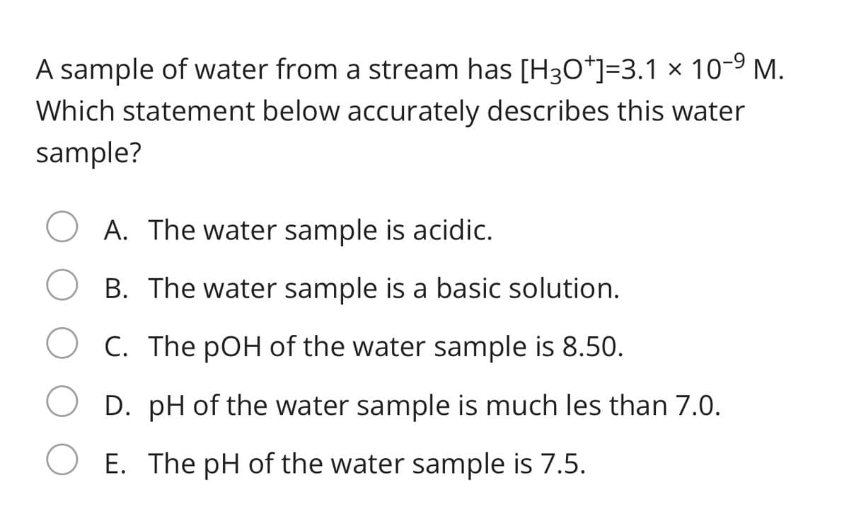 A sample of water from a stream has [H3O*]=3.1 × 10-9 M.
Which statement below accurately describes this water
sample?
A. The water sample is acidic.
B. The water sample is a basic solution.
C. The pOH of the water sample is 8.50.
D. pH of the water sample is much les than 7.0.
E. The pH of the water sample is 7.5.
