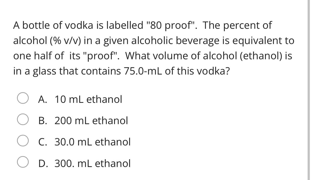 A bottle of vodka is labelled "80 proof". The percent of
alcohol (% v/v) in a given alcoholic beverage is equivalent to
one half of its "proof". What volume of alcohol (ethanol) is
in a glass that contains 75.0-mL of this vodka?
A. 10 mL ethanol
B. 200 mL ethanol
C. 30.0 mL ethanol
D. 300. mL ethanol
