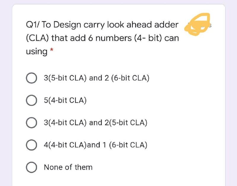 Q1/ To Design carry look ahead adder
(CLA) that add 6 numbers (4- bit) can
using *
O 3(5-bit CLA) and 2 (6-bit CLA)
O 5(4-bit CLA)
3(4-bit CLA) and 2(5-bit CLA)
O 4(4-bit CLA)and 1 (6-bit CLA)
O None of them
