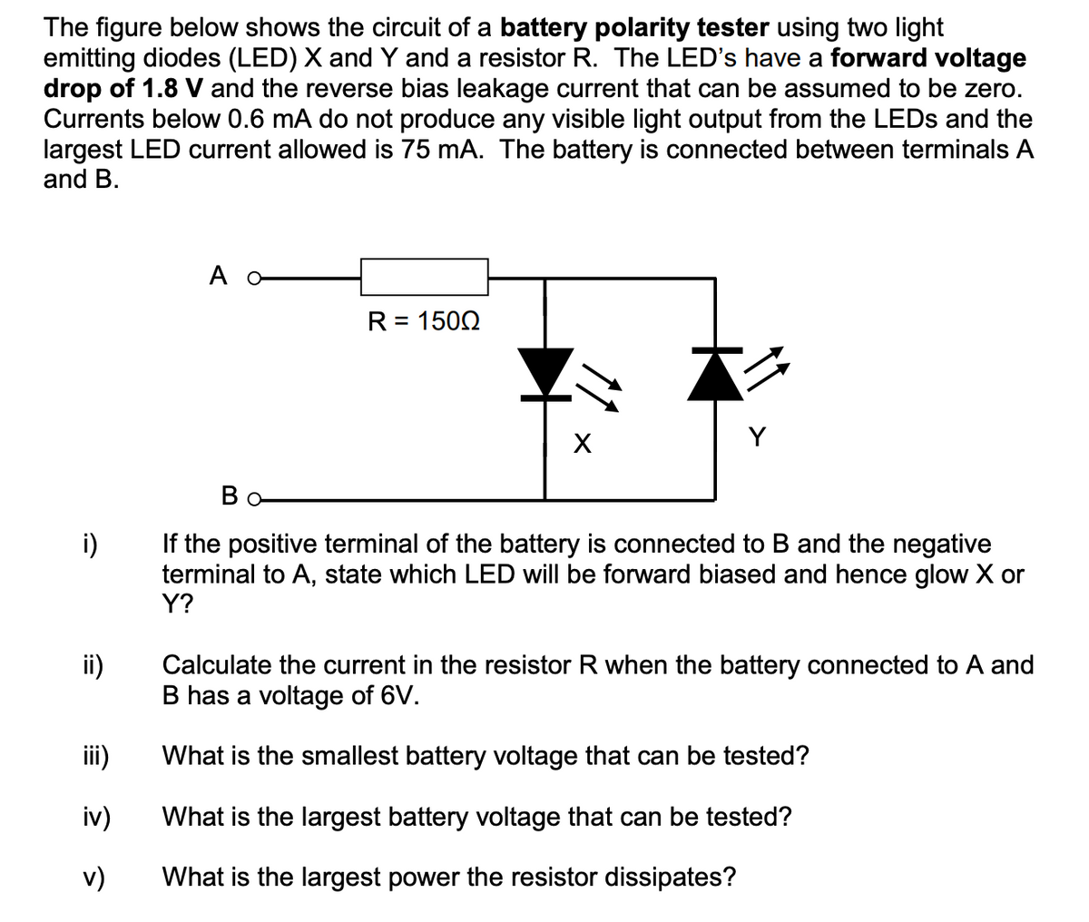 The figure below shows the circuit of a battery polarity tester using two light
emitting diodes (LED) X and Y and a resistor R. The LED's have a forward voltage
drop of 1.8 V and the reverse bias leakage current that can be assumed to be zero.
Currents below 0.6 mA do not produce any visible light output from the LEDS and the
largest LED current allowed is 75 mA. The battery is connected between terminals A
and B.
A o
R = 1502
本ン
Y
Bo
i)
If the positive terminal of the battery is connected to B and the negative
terminal to A, state which LED will be forward biased and hence glow X or
Y?
ii)
Calculate the current in the resistor R when the battery connected to A and
B has a voltage of 6V.
iii)
What is the smallest battery voltage that can be tested?
iv)
What is the largest battery voltage that can be tested?
v)
What is the largest power the resistor dissipates?
