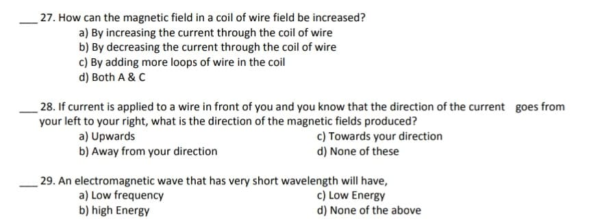 27. How can the magnetic field in a coil of wire field be increased?
a) By increasing the current through the coil of wire
b) By decreasing the current through the coil of wire
c) By adding more loops of wire in the coil
d) Both A & C
28. If current is applied to a wire in front of you and you know that the direction of the current goes from
your left to your right, what is the direction of the magnetic fields produced?
a) Upwards
b) Away from your direction
c) Towards your direction
d) None of these
29. An electromagnetic wave that has very short wavelength will have,
c) Low Energy
d) None of the above
a) Low frequency
b) high Energy
