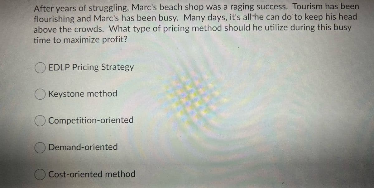 After years of struggling, Marc's beach shop was a raging success. Tourism has been
flourishing and Marc's has been busy. Many days, it's all he can do to keep his head
above the crowds. What type of pricing method should he utilize during this busy
time to maximize profit?
O EDLP Pricing Strategy
O Keystone method
OCompetition-oriented
Demand-oriented
OCost-oriented method
టక క
